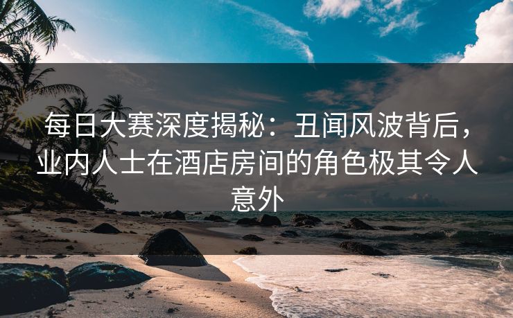 每日大赛深度揭秘：丑闻风波背后，业内人士在酒店房间的角色极其令人意外
