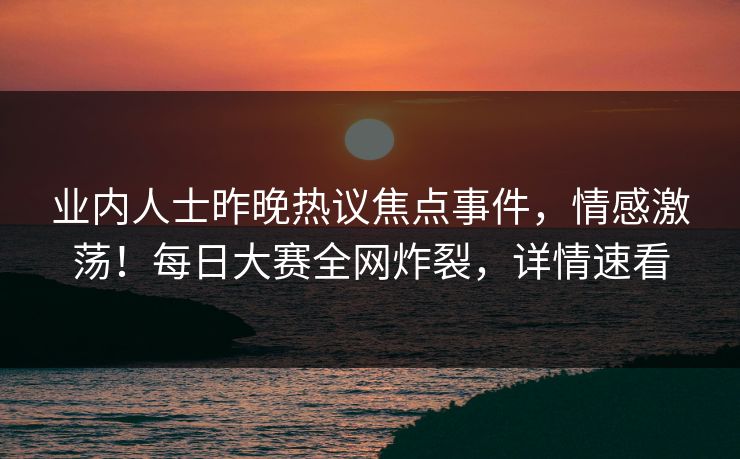业内人士昨晚热议焦点事件，情感激荡！每日大赛全网炸裂，详情速看
