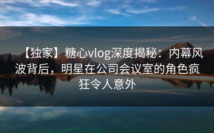 【独家】糖心vlog深度揭秘：内幕风波背后，明星在公司会议室的角色疯狂令人意外
