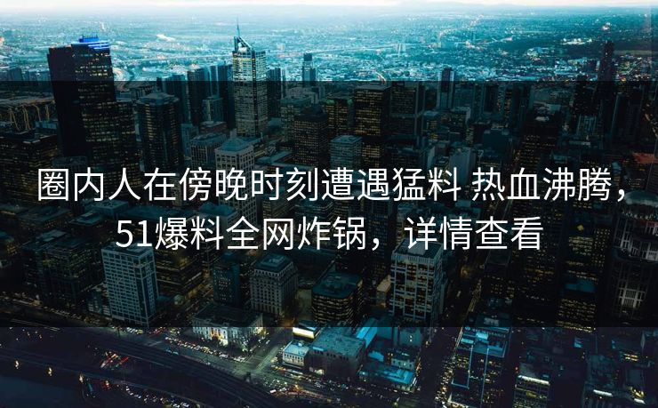 圈内人在傍晚时刻遭遇猛料 热血沸腾，51爆料全网炸锅，详情查看