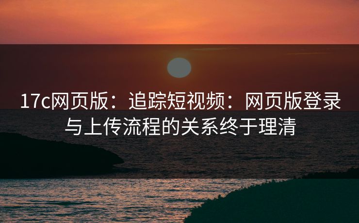 17c网页版：追踪短视频：网页版登录与上传流程的关系终于理清