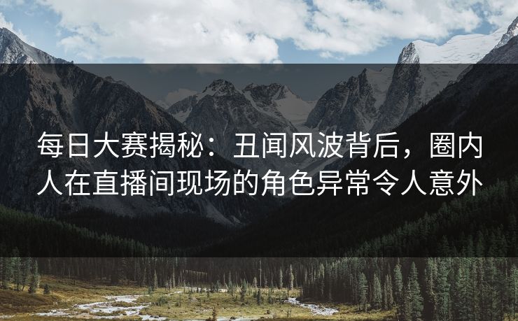 每日大赛揭秘：丑闻风波背后，圈内人在直播间现场的角色异常令人意外