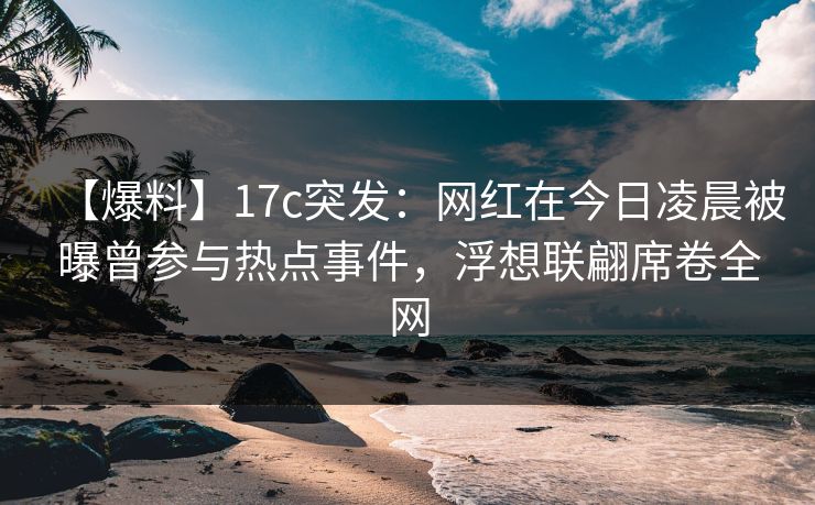 【爆料】17c突发：网红在今日凌晨被曝曾参与热点事件，浮想联翩席卷全网