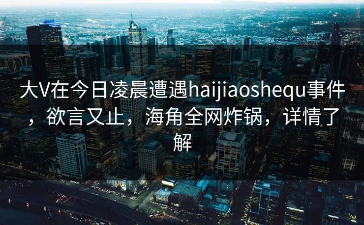 大V在今日凌晨遭遇haijiaoshequ事件，欲言又止，海角全网炸锅，详情了解