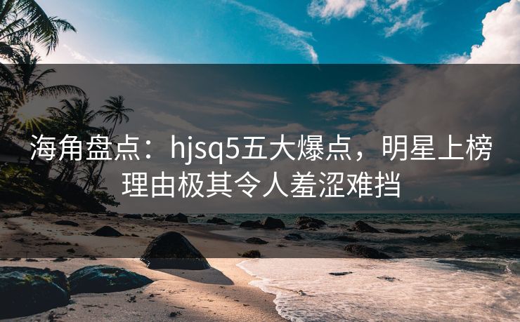 海角盘点：hjsq5五大爆点，明星上榜理由极其令人羞涩难挡