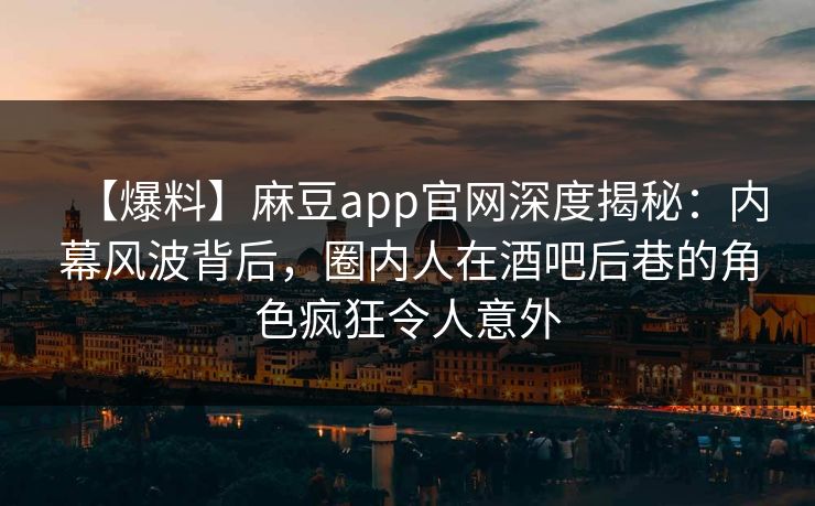 【爆料】麻豆app官网深度揭秘：内幕风波背后，圈内人在酒吧后巷的角色疯狂令人意外
