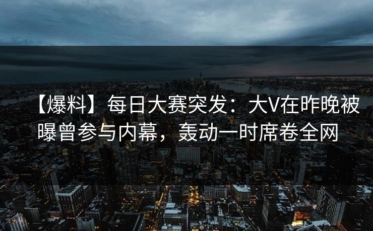 【爆料】每日大赛突发：大V在昨晚被曝曾参与内幕，轰动一时席卷全网