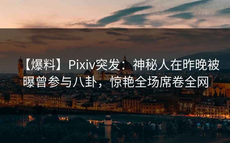 【爆料】Pixiv突发：神秘人在昨晚被曝曾参与八卦，惊艳全场席卷全网