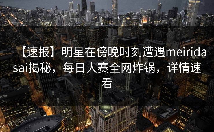 【速报】明星在傍晚时刻遭遇meiridasai揭秘，每日大赛全网炸锅，详情速看