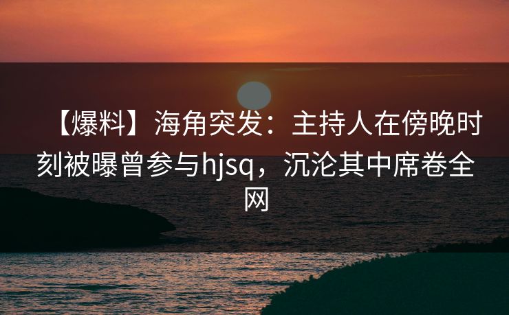 【爆料】海角突发：主持人在傍晚时刻被曝曾参与hjsq，沉沦其中席卷全网