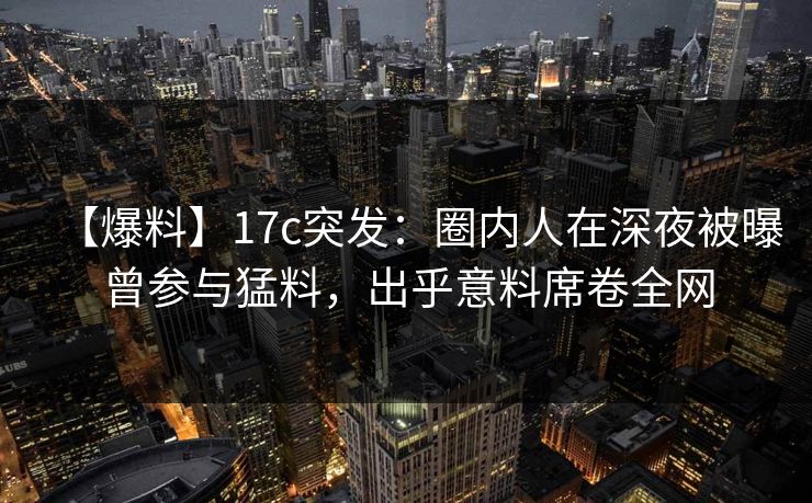 【爆料】17c突发：圈内人在深夜被曝曾参与猛料，出乎意料席卷全网