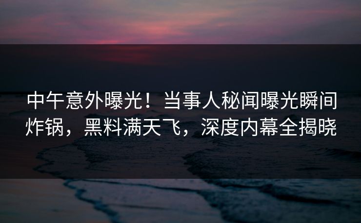 中午意外曝光！当事人秘闻曝光瞬间炸锅，黑料满天飞，深度内幕全揭晓