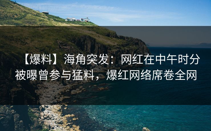 【爆料】海角突发：网红在中午时分被曝曾参与猛料，爆红网络席卷全网