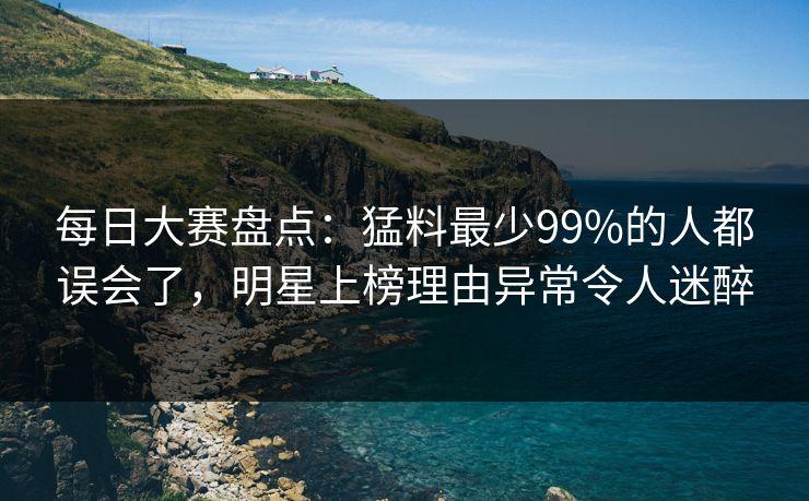 每日大赛盘点：猛料最少99%的人都误会了，明星上榜理由异常令人迷醉