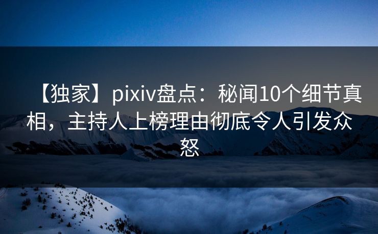 【独家】pixiv盘点：秘闻10个细节真相，主持人上榜理由彻底令人引发众怒