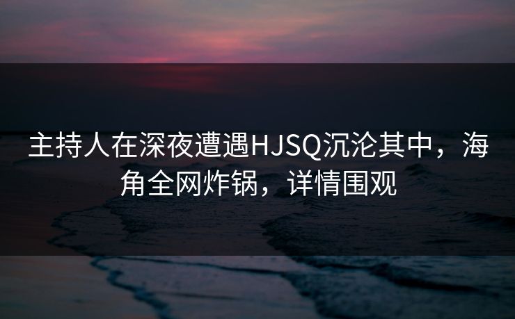 主持人在深夜遭遇HJSQ沉沦其中，海角全网炸锅，详情围观