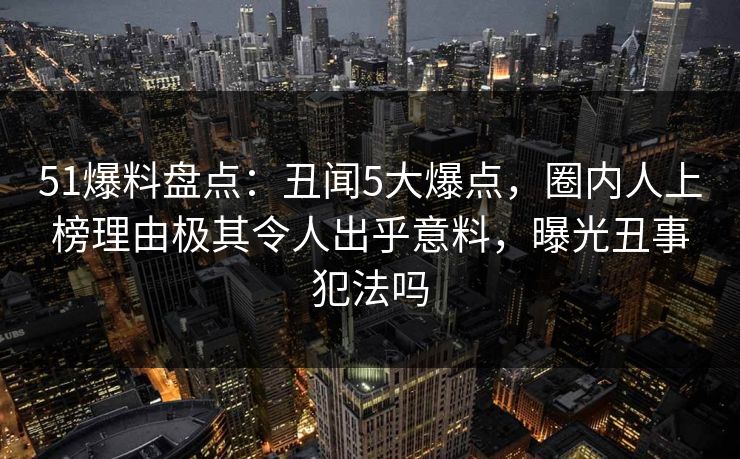 51爆料盘点：丑闻5大爆点，圈内人上榜理由极其令人出乎意料，曝光丑事犯法吗