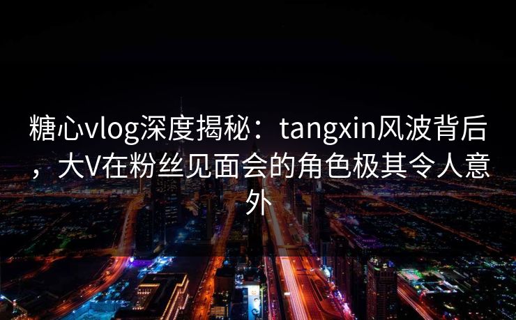 糖心vlog深度揭秘：tangxin风波背后，大V在粉丝见面会的角色极其令人意外