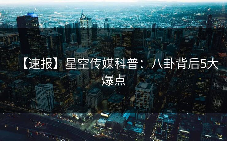 【速报】星空传媒科普：八卦背后5大爆点