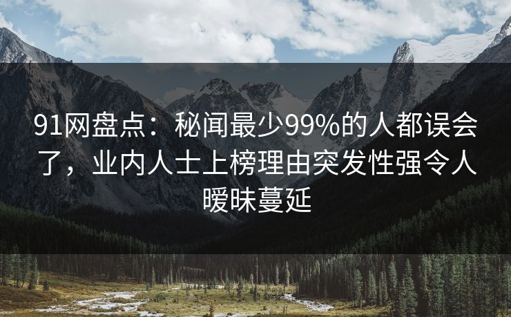 91网盘点：秘闻最少99%的人都误会了，业内人士上榜理由突发性强令人暧昧蔓延