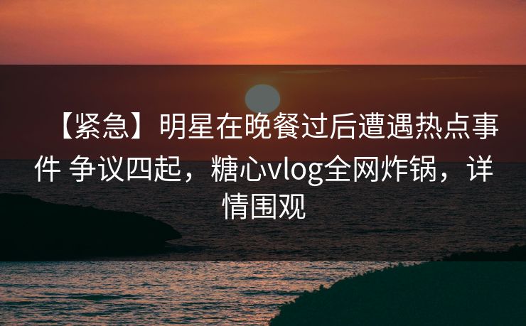 【紧急】明星在晚餐过后遭遇热点事件 争议四起，糖心vlog全网炸锅，详情围观