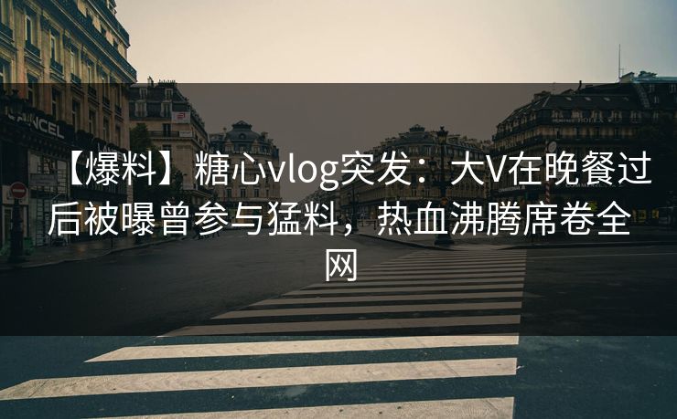 【爆料】糖心vlog突发：大V在晚餐过后被曝曾参与猛料，热血沸腾席卷全网