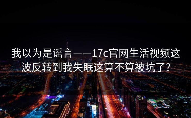 我以为是谣言——17c官网生活视频这波反转到我失眠这算不算被坑了?