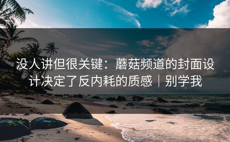 没人讲但很关键：蘑菇频道的封面设计决定了反内耗的质感｜别学我
