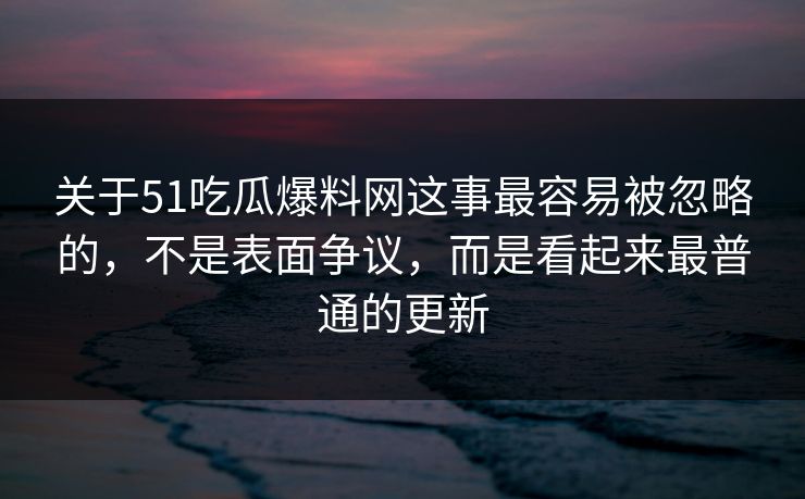 关于51吃瓜爆料网这事最容易被忽略的，不是表面争议，而是看起来最普通的更新