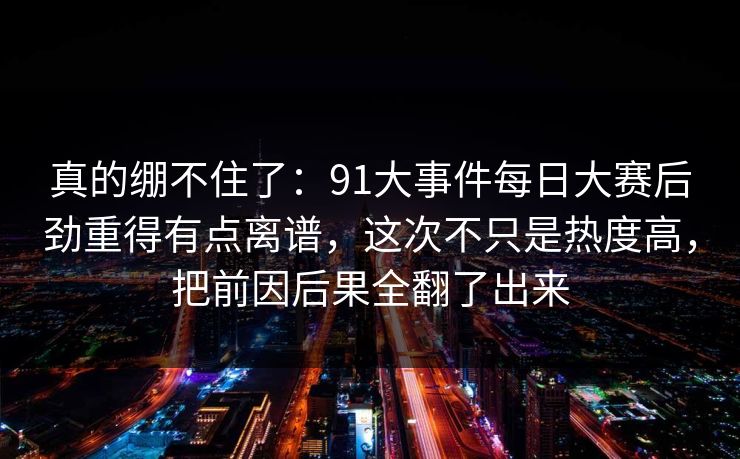 真的绷不住了：91大事件每日大赛后劲重得有点离谱，这次不只是热度高，把前因后果全翻了出来