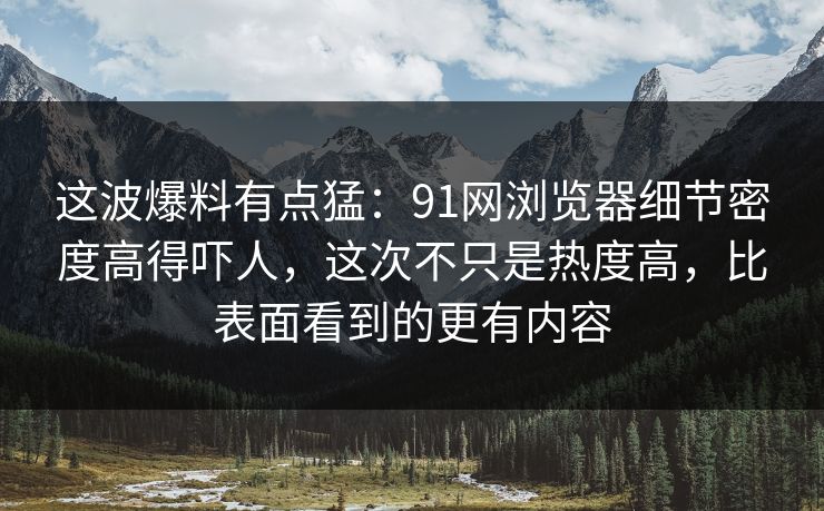 这波爆料有点猛：91网浏览器细节密度高得吓人，这次不只是热度高，比表面看到的更有内容