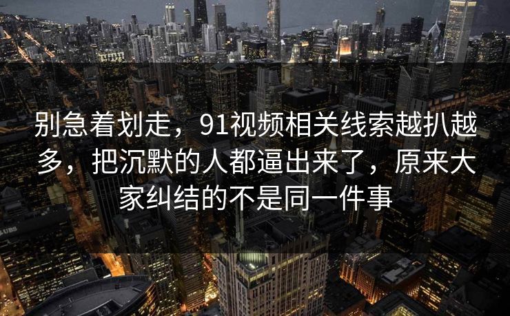 别急着划走，91视频相关线索越扒越多，把沉默的人都逼出来了，原来大家纠结的不是同一件事