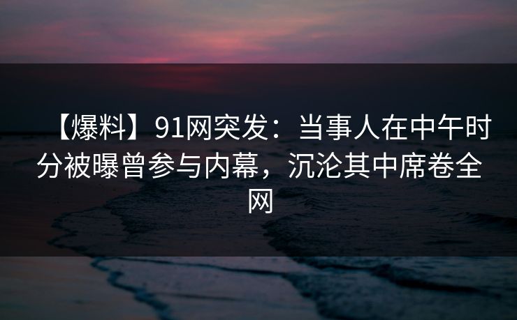 【爆料】91网突发：当事人在中午时分被曝曾参与内幕，沉沦其中席卷全网